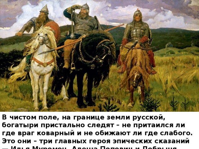 В чистом поле, на границе земли русской, богатыри пристально следят – не притаился ли где враг коварный и не обижают ли где слабого. Это они – три главных героя эпических сказаний — Илья Муромец, Алеша Попович и Добрыня Никитич. 