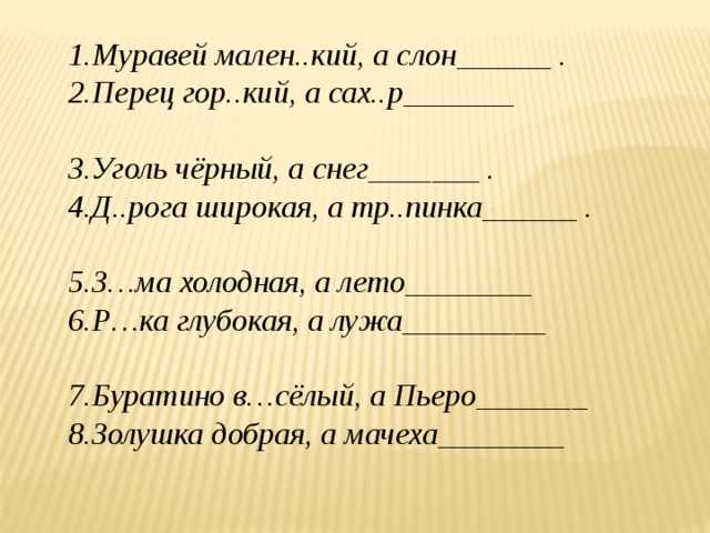 1.Муравей мален..кий, а слон______ . 2.Перец гор..кий, а сах..р_______ 3.Уголь чёрный, а снег_______ . 4.Д..рога широкая, а тр..пинка______ . 5.З…ма холодная, а лето________ 6.Р…ка глубокая, а лужа_________ 7.Буратино в…сёлый, а Пьеро_______ 8.Золушка добрая, а мачеха________