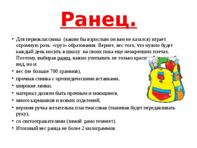 Ранец. Для первоклассника (каким бы взрослым он вам не казался) играет огромную роль  «груз» образования. Вернее, вес того, что нужно будет каждый день носить в школу  на своих пока еще неокрепших плечах. Поэтому, выбирая ранец , важно учитывать не только красивый внешний вид, но и: вес (не больше 700 граммов), прочная спинка с ортопедическими вставками, широкие лямки, материал должен быть прочным и моющимся, много кармашков и всяких отделений, верхняя ручка желательна пластмассовая (тканевая будет передавливать  руку), со светоотражателями (зимой рано темнеет). Итоговый вес ранца не более 2 килограммов. 