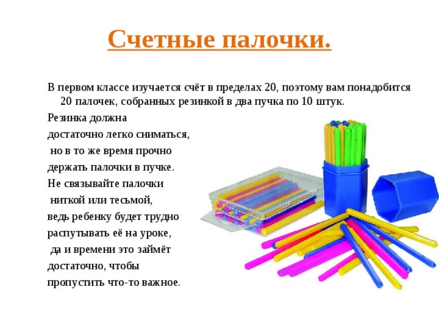 Счетные палочки. В первом классе изучается счёт в пределах 20, поэтому вам понадобится 20 палочек, собранных резинкой в два пучка по 10 штук. Резинка должна достаточно легко сниматься,  но в то же время прочно держать палочки в пучке. Не связывайте палочки  ниткой или тесьмой, ведь ребенку будет трудно распутывать её на уроке,  да и времени это займёт достаточно, чтобы пропустить что-то важное. 