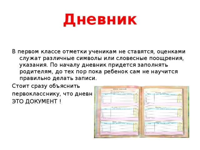 Дневник В первом классе отметки ученикам не ставятся, оценками служат различные символы или словесные поощрения, указания. По началу дневник придется заполнять родителям, до тех пор пока ребенок сам не научится правильно делать записи. Стоит сразу объяснить первокласснику, что дневник ЭТО ДОКУМЕНТ ! 