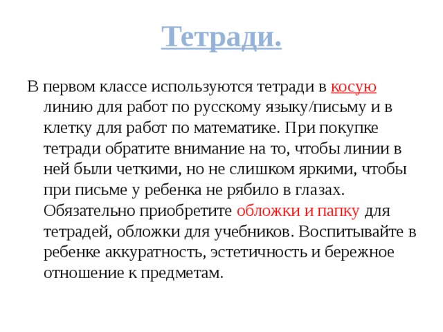 Тетради. В первом классе используются тетради в косую линию для работ по русскому языку/письму и в клетку для работ по математике. При покупке тетради обратите внимание на то, чтобы линии в ней были четкими, но не слишком яркими, чтобы при письме у ребенка не рябило в глазах. Обязательно приобретите обложки и папку для тетрадей, обложки для учебников. Воспитывайте в ребенке аккуратность, эстетичность и бережное отношение к предметам. 