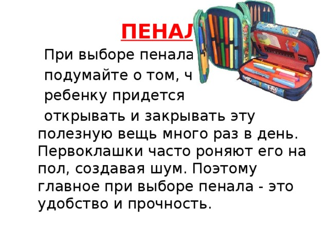 ПЕНАЛ .  При выборе пенала  подумайте о том, что  ребенку придется  открывать и закрывать эту полезную вещь много раз в день. Первоклашки часто роняют его на пол, создавая шум. Поэтому главное при выборе пенала - это удобство и прочность. 