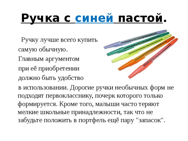 Ручка с синей пастой .  Ручку лучше всего купить  самую обычную.  Главным аргументом  при её приобретении  должно быть удобство  в использовании. Дорогие ручки необычных форм не подходят первокласснику, почерк которого только формируется. Кроме того, малыши часто теряют мелкие школьные принадлежности, так что не забудьте положить в портфель ещё пару 