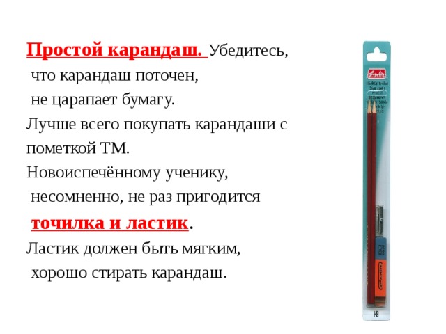 Простой карандаш. Убедитесь,  что карандаш поточен,  не царапает бумагу. Лучше всего покупать карандаши с пометкой ТМ. Новоиспечённому ученику,  несомненно, не раз пригодится  точилка и ластик . Ластик должен быть мягким,  хорошо стирать карандаш. 