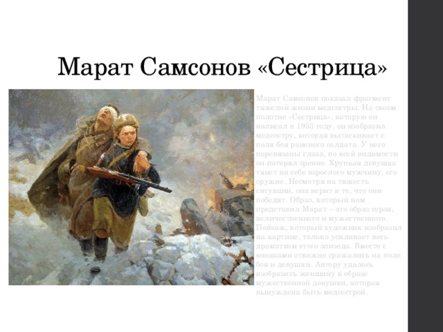  Марат Самсонов «Сестрица» Марат Самсонов показал фрагмент тяжелой жизни медсестры. На своем полотне «Сестрица», которую он написал в 1953 году, он изобразил медсестру, которая вытаскивает с поля боя раненого солдата. У него перевязаны глаза, по всей видимости он потерял зрение. Хрупкая девушка тянет на себе взрослого мужчину, его оружие. Несмотря на тяжесть ситуации, она верит в то, что они победят. Образ, который нам представил Марат – это образ героя, величественного и мужественного. Пейзаж, который художник изобразил на картине, только усиливает весь драматизм этого эпизода. Вместе с юношами отважно сражались на поле боя и девушки. Автору удалось изобразить женщину в образе мужественной девушки, которая вынуждена быть медсестрой. 