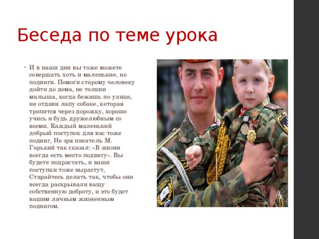 Беседа по теме урока И в наши дни вы тоже можете совершать хоть и маленькие, но подвиги. Помоги старому человеку дойти до дома, не толкни малыша, когда бежишь по улице, не отдави лапу собаке, которая тропится через дорожку, хорошо учись и будь дружелюбным со всеми. Каждый маленький добрый поступок для вас тоже подвиг, Не зря писатель М. Горький так сказал: «В жизни всегда есть место подвигу». Вы будете подрастать, и ваши поступки тоже вырастут, Старайтесь делать так, чтобы они всегда раскрывали вашу собственную доброту, и это будет вашим личным жизненным подвигом. 