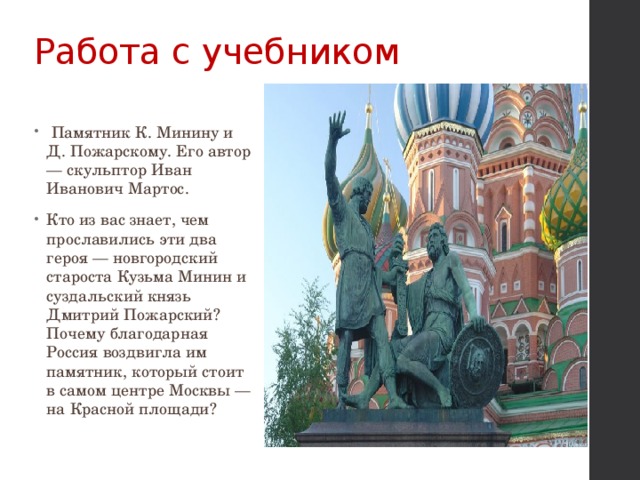Работа с учебником    Памятник К. Минину и Д. Пожарскому. Его автор — скульптор Иван Иванович Мартос. Кто из вас знает, чем прославились эти два героя — новгородский староста Кузьма Минин и суздальский князь Дмитрий Пожарский? Почему благодарная Россия воздвигла им памятник, который стоит в самом центре Москвы — на Красной площади? 