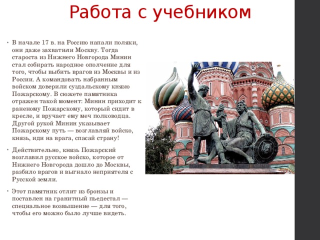 Работа с учебником В начале 17 в. на Россию напали поляки, они даже захвати­ли Москву. Тогда староста из Нижнего Новгорода Минин стал собирать народное ополчение для того, чтобы выбить врагов из Мо­сквы и из России. А командовать набранным войском доверили суздальскому князю Пожарскому. В сюжете памятника отражен такой момент: Минин приходит к раненому Пожарскому, кото­рый сидит в кресле, и вручает ему меч полководца. Другой рукой Минин указывает Пожарскому путь — возглавляй войско, князь, иди на врага, спасай страну! Действительно, князь Пожарский возглавил русское войско, которое от Нижнего Новгорода дошло до Москвы, разбило врагов и выгнало неприятеля с Русской земли. Этот памятник отлит из бронзы и поставлен на гранитный пьедестал — специальное возвышение — для того, чтобы его можно было лучше видеть. 