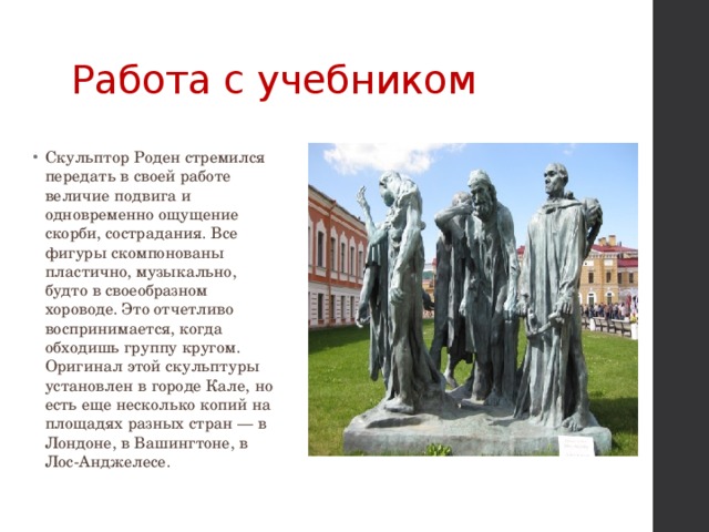 Работа с учебником Скульптор Роден стремился передать в своей работе величие подвига и одновременно ощущение скорби, сострадания. Все фигуры скомпонованы пластично, музыкально, будто в своеобразном хороводе. Это отчетливо воспринимается, когда обходишь группу кругом. Оригинал этой скульптуры установлен в городе Кале, но есть еще несколько копий на площадях разных стран — в Лондоне, в Вашингтоне, в Лос-Анджелесе. 