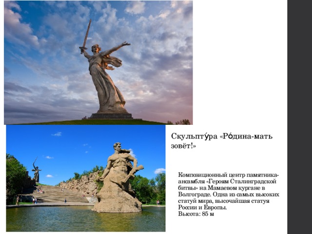 Скульпту́ра «Ро́дина-мать зовёт!» Композиционный центр памятника-ансамбля «Героям Сталинградской битвы» на Мамаевом кургане в Волгограде. Одна из самых высоких статуй мира, высочайшая статуя России и Европы.  Высота: 85 м 