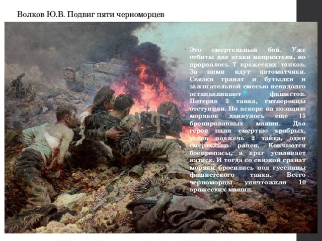 Волков Ю.В. Подвиг пяти черноморцев Это смертельный бой. Уже отбиты две атаки неприятеля, но прорвалось 7 вражеских танков. За ними идут автоматчики. Связки гранат и бутылки и зажигательной смесью ненадолго останавливают фашистов. Потеряв 3 танка, гитлеровцы отступили. Но вскоре на позицию моряков двинулось еще 15 бронированных машин. Два героя пали смертью храбрых, успев поджечь 2 танка, один смертельно ранен. Кончаются боеприпасы, а враг усиливает натиск. И тогда со связкой гранат моряки бросились под гусеницы фашистского танка. Всего черноморцы уничтожили 10 вражеских машин. 
