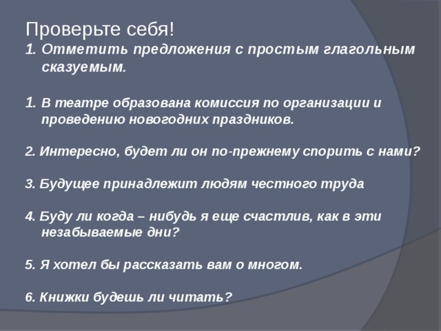 Проверьте себя! Отметить предложения с простым глагольным сказуемым.  1. В театре образована комиссия по организации и проведению новогодних праздников.  2. Интересно, будет ли он по-прежнему спорить с нами?  3. Будущее принадлежит людям честного труда  4. Буду ли когда – нибудь я еще счастлив, как в эти незабываемые дни?  5. Я хотел бы рассказать вам о многом.  6. Книжки будешь ли читать?  