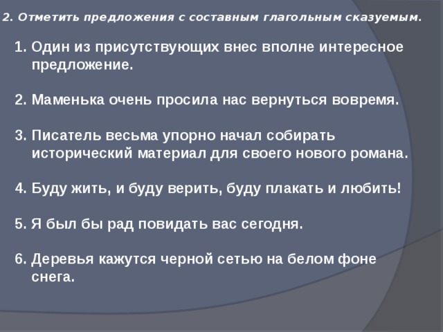 2. Отметить предложения с составным глагольным сказуемым.   Один из присутствующих внес вполне интересное предложение. Маменька очень просила нас вернуться вовремя. Писатель весьма упорно начал собирать исторический материал для своего нового романа. Буду жить, и буду верить, буду плакать и любить! Я был бы рад повидать вас сегодня. Деревья кажутся черной сетью на белом фоне снега.   