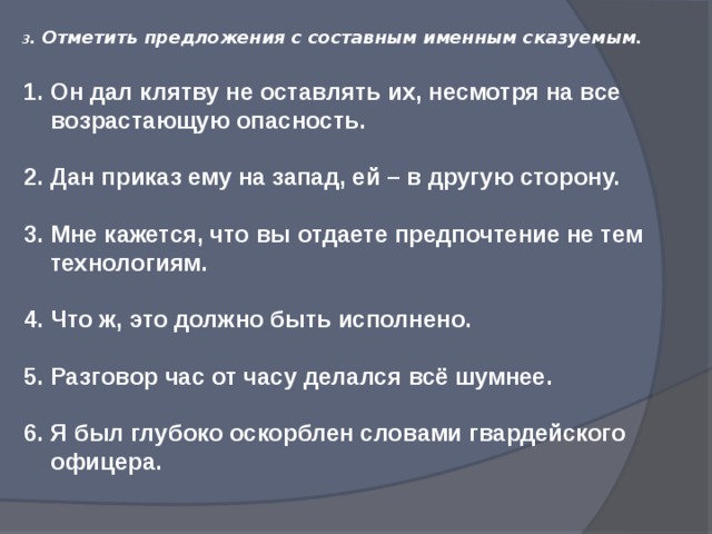 3 . Отметить предложения с составным именным сказуемым. Он дал клятву не оставлять их, несмотря на все возрастающую опасность. Дан приказ ему на запад, ей – в другую сторону. Мне кажется, что вы отдаете предпочтение не тем технологиям.  Что ж, это должно быть исполнено. Разговор час от часу делался всё шумнее.  Я был глубоко оскорблен словами гвардейского офицера.   