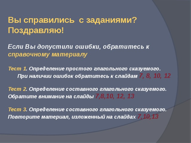 Вы справились с заданиями? Поздравляю!  Если Вы допустили ошибки, обратитесь к справочному материалу Тест 1 . Определение простого глагольного сказуемого.  При наличии ошибок обратитесь к слайдам 7, 8, 10, 12  Тест 2 . Определение составного глагольного сказуемого. Обратите внимание на слайды 7,8,10, 12, 13  Тест 3 . Определение составного глагольного сказуемого. Повторите материал, изложенный на слайдах 7,10,13 