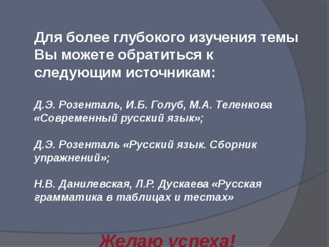 Для более глубокого изучения темы Вы можете обратиться к следующим источникам: Д.Э. Розенталь, И.Б. Голуб, М.А. Теленкова «Современный русский язык»; Д.Э. Розенталь «Русский язык. Сборник упражнений»; Н.В. Данилевская, Л.Р. Дускаева «Русская грамматика в таблицах и тестах»   Желаю успеха! 