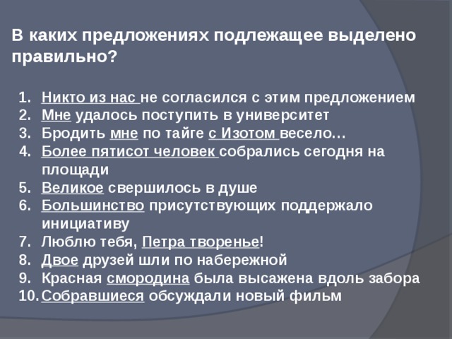 В каких предложениях подлежащее выделено правильно? Никто из нас не согласился с этим предложением Мне удалось поступить в университет Бродить мне по тайге с Изотом весело… Более пятисот человек собрались сегодня на площади Великое свершилось в душе Большинство присутствующих поддержало инициативу Люблю тебя, Петра творенье ! Двое друзей шли по набережной Красная смородина была высажена вдоль забора Собравшиеся обсуждали новый фильм 