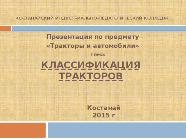 Министерство сельского хозяйства Российской Федерации  Костанайский индустриально-педагогический колледж Презентация по предмету «Тракторы и автомобили» Тема: КЛАССИФИКАЦИЯ ТРАКТОРОВ Костанай 2015 г 