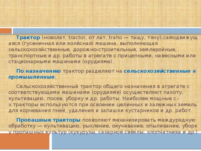 Трактор   (новолат. tractor, от лат. traho — тащу, тяну),самодвижущаяся (гусеничная или колёсная) машина, выполняющая сельскохозяйственные, дорожно-строительные, землеройные, транспортные и др. работы в агрегате с прицепными, навесными или стационарными машинами (орудиями). По   назначению  трактор разделяют на  сельскохозяйственные  и промышленные . Сельскохозяйственный трактор общего назначения в агрегате с соответствующими машинами (орудиями) осуществляют пахоту, культивацию, посев, уборку и др. работы. Наиболее мощные с.-х.тракторы используются при освоении целинных и залежных земель для корчевания пней, удаления и запашки кустарников и др. работ. Пропашные   тракторы   позволяют механизировать междурядную обработку — культивацию, рыхление, окучивание, опыливание, уборку пропашных культур (кукурузы, сахарной свёклы, хлопчатника и др.) 