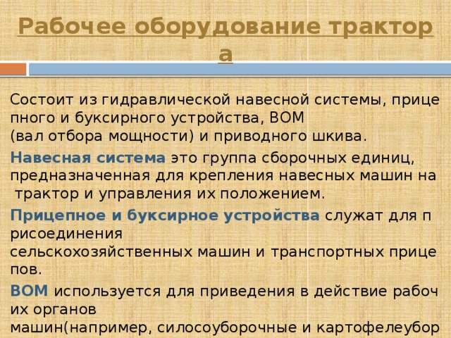 Рабочее оборудование трактора Состоит из гидравлической навесной системы, прицепного и буксирного устройства, ВОМ (вал отбора мощности) и приводного шкива. Навесная система   это группа сборочных единиц, предназначенная для крепления навесных машин на трактор и управления их положением. Прицепное и буксирное устройства  служат для присоединения сельскохозяйственных машин и транспортных прицепов. ВОМ  используется для приведения в действие рабочих органов машин(например, силосоуборочные и картофелеуборочные комбайны) при перемещении их по полю, а так же при  стационарной работе. 