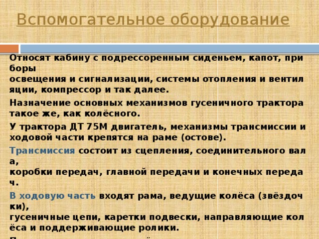 Вспомогательное оборудование Относят кабину с подрессоренным сиденьем, капот, приборы освещения и сигнализации, системы отопления и вентиляции, компрессор и так далее. Назначение основных механизмов гусеничного трактора такое же, как колёсного. У трактора ДТ 75М двигатель, механизмы трансмиссии и ходовой части крепятся на раме (остове). Трансмиссия  состоит из сцепления, соединительного вала, коробки передач, главной передачи и конечных передач. В ходовую часть  входят рама, ведущие колёса (звёздочки), гусеничные цепи, каретки подвески, направляющие колёса и поддерживающие ролики. При помощи ведущих колёс и опорных катков подвесок трактор перекатывается по гусеничным цепям, состоящим из соединённых шарнирно стальных звеньев. К механизму управления  относят механизм поворота и тормоза. 