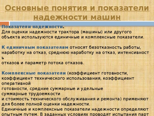 Основные понятия и показатели надежности машин Показатели надежности . Для оценки надежности трактора (машины) или другого объекта используются единичные и комплексные показатели.   К   единичным показателям  относят безотказность работы, наработку на отказ, среднюю наработку на отказ, интенсивность отказов и параметр потока отказов.   Комплексные показатели  (коэффициент готовности, коэффициент технического использования, коэффициент оперативной  готовности, средние суммарные и удельные суммарные трудоемкости  и стоимость технического обслуживания и ремонта) применяют  для более полной оценки надежности. Единичные и комплексные показатели надежности определяют опытным путем. В заданных условиях проводят испытания партии тракторов и автомобилей с фиксацией всех показателей(наработки,  отказов, неисправностей и т. п.).  