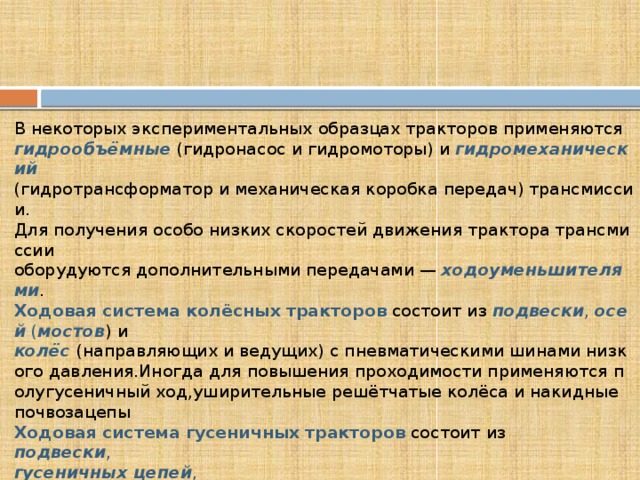 В некоторых экспериментальных образцах тракторов применяются гидрообъёмные  (гидронасос и гидромоторы) и  гидромеханический  (гидротрансформатор и механическая коробка передач) трансмиссии. Для получения особо низких скоростей движения трактора трансмиссии оборудуются дополнительными передачами —  ходоуменьшителями . Ходовая система   колёсных   тракторов  состоит из  подвески ,  осей  ( мостов ) и колёс  (направляющих и ведущих) с пневматическими шинами низкого давления.Иногда для повышения проходимости применяются полугусеничный ход,уширительные решётчатые колёса и накидные почвозацепы Ходовая   система   гусеничных   тракторов  состоит из подвески , гусеничных   цепей , ведущих   колёс , опорных   катков , поддерживающих   роликов  и направляющих   колёс . Остов  трактора обычно выполняется в виде рам различных конструкций 