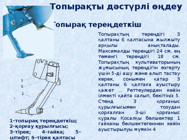 Топырақты дәстүрлі өңдеу Топырақ тереңдеткіш Топырақтың тереңдігі 3 қалтаны 6 қалтасына жылжыту арқылы анықталады. Максималды тереңдігі 24 см, ең төменгі тереңдігі 18 см. Топырақтың культиваторының жұмысының тереңдігін өзгерту үшін 5-ді ашу және алып тастау керек, сонымен қатар 3 қалтаны 6 қалтаға ауыстыру қажет .. Реттеулерден кейін ілмекті қайта салып, бекітіңіз 5. Стенд 3 қорғаныс құрылғысымен тозудан қорғалған 3-ші қорғаныс құралы Қосалқы бөлшектер 1 гайканы бөлшектегеннен кейін ауыстырылуы мүмкін 4 1–топырақ тереңдеткіш; 2–қорғау құрылғысы; 3–тірек; 4–гайка; 5–штифт; 6–тірек қалтасы 