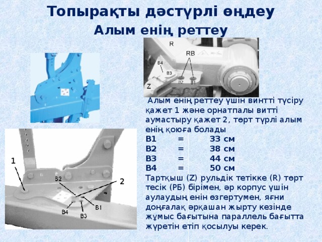 Топырақты дәстүрлі өңдеу Алым енің реттеу  Алым енің реттеу үшін винтті түсіру қажет 1 және орнатпалы витті аумастыру қажет 2, төрт түрлі алым енің қоюға болады B1  =  33 cм  B2  =  38 cм  B3  =  44 cм  B4  =  50 cм   Тартқыш (Z) рульдік тетікке (R) төрт тесік (РБ) бірімен, әр корпус үшін аулаудың енін өзгертумен, яғни доңғалақ әрқашан жырту кезінде жұмыс бағытына параллель бағытта жүретін етіп қосылуы керек. 1 2 