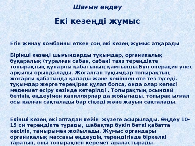 Шағын өңдеу Екі кезеңді жұмыс Егін жинау комбайны өткен соң екі кезең жұмыс атқарады  Бірінші кезеңі шығындарды тұқымдар, органикалық бұқаралық (туралған сабан, сабан) таяз тереңдікте топырақтың құнарлы қабатының қамтылды.Бұл операция үлес арқылы орындалады. Жоғалған тұқымдар топырақтың жоғарғы қабатында қалады және кейіннен өте тез түседі. тұқымдар жерге тереңірек құлап болса, онда олар келесі мәдениет өсіру кезінде көтерілді . Топырақтың осындай бетінің өңдеуімен капиллярлар да жойылады. топырақ ылғал осы қалған сақталады бар сіңеді және жауын сақталады.   Екінші кезең екі аптадан кейін жүзеге асырылады. Өңдеу 10-15 см тереңдікте тұрады, шабақтар бүкіл беткі қабатта кесіліп, тамырымен жойылады. Жұмыс органдары органикалық массаны өңдеудің тереңдігінде біркелкі таратып, оны топырақпен керемет араластырады. 