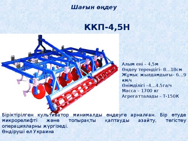 Шағын өңдеу ККП-4,5Н Алым ені – 4,5м Өңдеу тереңдігі– 8…18см Жұмыс жылдамдығы– 6…9 км/ч Өнімділігі –4…4.5га/ч Масса – 1700 кг Агрегатталады – Т-150К Біріктірілген культиватор минималды өңдеуге арналған. Бір өтуде микрорелифті және топырақты қаптауды азайту, тегістеу операцияларны жүргізеді. Өндіруші ел Украина 