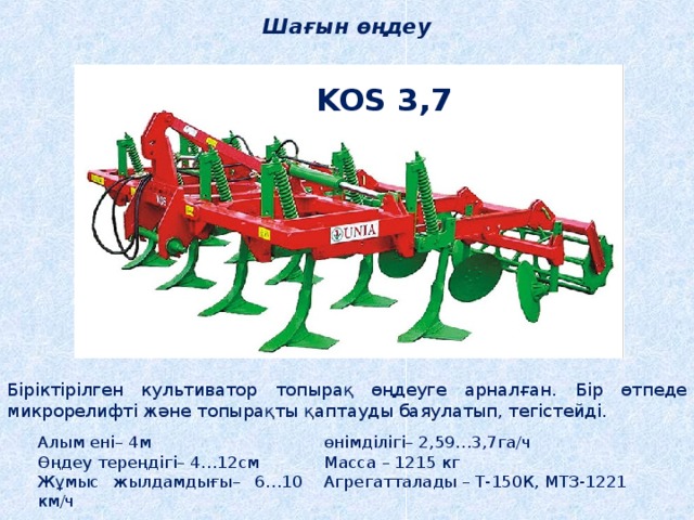 Шағын өңдеу KOS 3,7 Біріктірілген культиватор топырақ өңдеуге арналған. Бір өтпеде микрорелифті және топырақты қаптауды баяулатып, тегістейді. Алым ені– 4м Өңдеу тереңдігі– 4…12см Жұмыс жылдамдығы– 6…10 км/ч өнімділігі– 2,59…3,7га/ч Масса – 1215 кг Агрегатталады – Т-150К, МТЗ-1221 