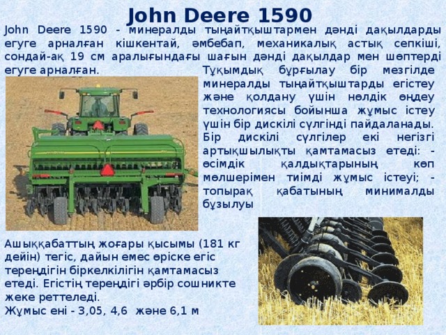 John Deere 1590  John Deere 1590 - минералды тыңайтқыштармен дәнді дақылдарды егуге арналған кішкентай, әмбебап, механикалық астық сепкіші, сондай-ақ 19 см аралығындағы шағын дәнді дақылдар мен шөптерді егуге арналған. Тұқымдық бұрғылау бір мезгілде минералды тыңайтқыштарды егістеу және қолдану үшін нөлдік өңдеу технологиясы бойынша жұмыс істеу үшін бір дискілі сүлгінді пайдаланады. Бір дискілі сүлгілер екі негізгі артықшылықты қамтамасыз етеді: - өсімдік қалдықтарының көп мөлшерімен тиімді жұмыс істеуі; - топырақ қабатының минималды бұзылуы Ашыққабаттың жоғары қысымы (181 кг дейін) тегіс, дайын емес өріске егіс тереңдігін біркелкілігін қамтамасыз етеді. Егістің тереңдігі әрбір сошникте жеке реттеледі. Жұмыс ені - 3,05, 4,6 және 6,1 м 