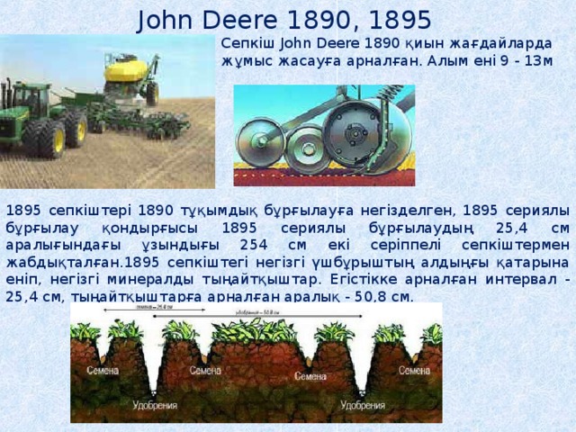 John Deere 1890, 1895  Сепкіш John Deere 1890 қиын жағдайларда жұмыс жасауға арналған. Алым ені 9 - 13м 1895 сепкіштері 1890 тұқымдық бұрғылауға негізделген, 1895 сериялы бұрғылау қондырғысы 1895 сериялы бұрғылаудың 25,4 см аралығындағы ұзындығы 254 см екі серіппелі сепкіштермен жабдықталған.1895 сепкіштегі негізгі үшбұрыштың алдыңғы қатарына еніп, негізгі минералды тыңайтқыштар. Егістікке арналған интервал - 25,4 см, тыңайтқыштарға арналған аралық - 50,8 см. 