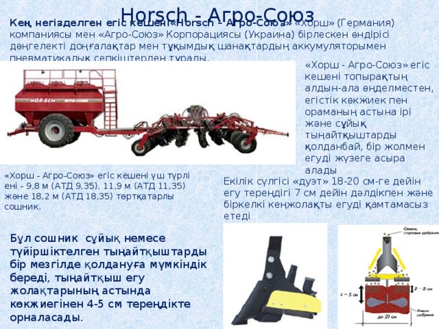 Horsch - Агро-Союз  Кең негізделген егіс кешені«Horsch – Агро-Союз» «Хорш» (Германия) компаниясы мен «Агро-Союз» Корпорациясы (Украина) бірлескен өндірісі дөңгелекті доңғалақтар мен тұқымдық шанақтардың аккумуляторымен пневматикалық сепкіштерден тұрады. «Хорш - Агро-Союз» егіс кешені топырақтың алдын-ала өңделместен, егістік көкжиек пен ораманың астына ірі және сұйық тыңайтқыштарды қолданбай, бір жолмен егуді жүзеге асыра алады «Хорш - Агро-Союз» егіс кешені үш түрлі ені - 9,8 м (АТД 9,35), 11,9 м (АТД 11,35) және 18,2 м (АТД 18,35) төртқатарлы сошник. Екілік сүлгісі «дуэт» 18-20 см-ге дейін егу тереңдігі 7 см дейін дәлдікпен және біркелкі кеңжолақты егуді қамтамасыз етеді Бұл сошник сұйық немесе түйіршіктелген тыңайтқыштарды бір мезгілде қолдануға мүмкіндік береді, тыңайтқыш егу жолақтарының астында көкжиегінен 4-5 см тереңдікте орналасады. 