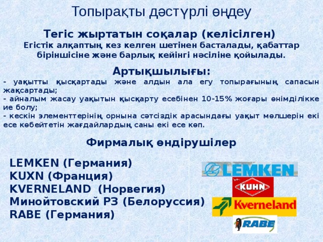 Топырақты дәстүрлі өңдеу Тегіс жыртатын соқалар (келісілген) Егістік алқаптың кез келген шетінен басталады, қабаттар біріншісіне және барлық кейінгі нәсіліне қойылады. Артықшылығы: - уақытты қысқартады және алдын ала егу топырағының сапасын жақсартады; - айналым жасау уақытын қысқарту есебінен 10-15% жоғары өнімділікке ие болу; - кескін элементтерінің орнына сәтсіздік арасындағы уақыт мөлшерін екі есе көбейтетін жағдайлардың саны екі есе көп. Фирмалық өндірушілер LEMKEN (Германия) KUXN (Франция) KVERNELAND  (Норвегия) Минойтовский РЗ (Белоруссия) RABE (Германия) 