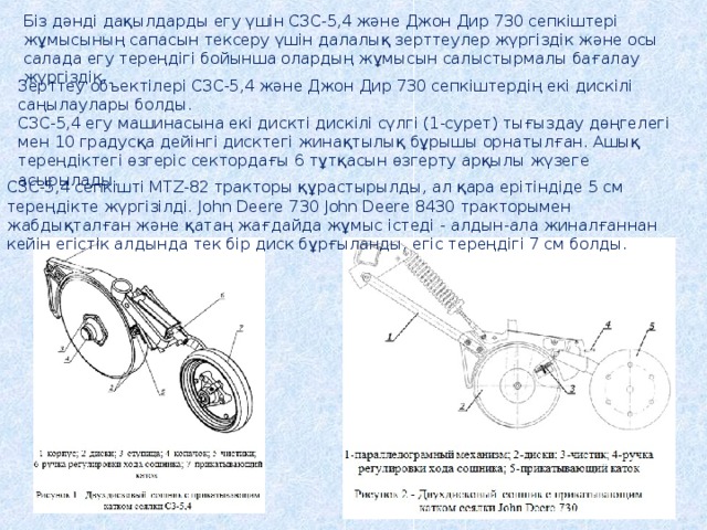 Біз дәнді дақылдарды егу үшін СЗС-5,4 және Джон Дир 730 сепкіштері жұмысының сапасын тексеру үшін далалық зерттеулер жүргіздік және осы салада егу тереңдігі бойынша олардың жұмысын салыстырмалы бағалау жүргіздік. Зерттеу объектілері СЗС-5,4 және Джон Дир 730 сепкіштердің екі дискілі саңылаулары болды. СЗС-5,4 егу машинасына екі дискті дискілі сүлгі (1-сурет) тығыздау дөңгелегі мен 10 градусқа дейінгі дисктегі жинақтылық бұрышы орнатылған. Ашық тереңдіктегі өзгеріс сектордағы 6 тұтқасын өзгерту арқылы жүзеге асырылады. СЗС-5,4 сепкішті MTZ-82 тракторы құрастырылды, ал қара ерітіндіде 5 см тереңдікте жүргізілді. John Deere 730 John Deere 8430 тракторымен жабдықталған және қатаң жағдайда жұмыс істеді - алдын-ала жиналғаннан кейін егістік алдында тек бір диск бұрғыланды, егіс тереңдігі 7 см болды. 