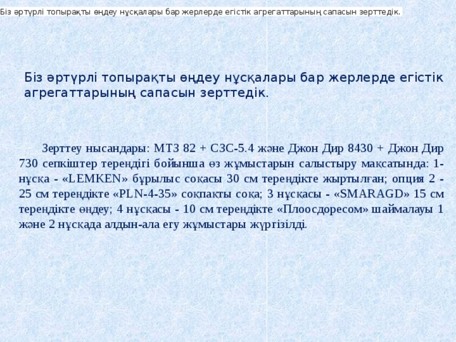 Біз әртүрлі топырақты өңдеу нұсқалары бар жерлерде егістік агрегаттарының сапасын зерттедік.  Біз әртүрлі топырақты өңдеу нұсқалары бар жерлерде егістік агрегаттарының сапасын зерттедік. Зерттеу нысандары: МТЗ 82 + СЗС-5.4 және Джон Дир 8430 + Джон Дир 730 сепкіштер тереңдігі бойынша өз жұмыстарын салыстыру мақсатында: 1-нұсқа - «LEMKEN» бұрылыс соқасы 30 см тереңдікте жыртылған; опция 2 - 25 см тереңдікте «PLN-4-35» соқпақты соқа; 3 нұсқасы - «SMARAGD» 15 см тереңдікте өңдеу; 4 нұсқасы - 10 см тереңдікте «Плоосдоресом» шаймалауы 1 және 2 нұсқада алдын-ала егу жұмыстары жүргізілді. 