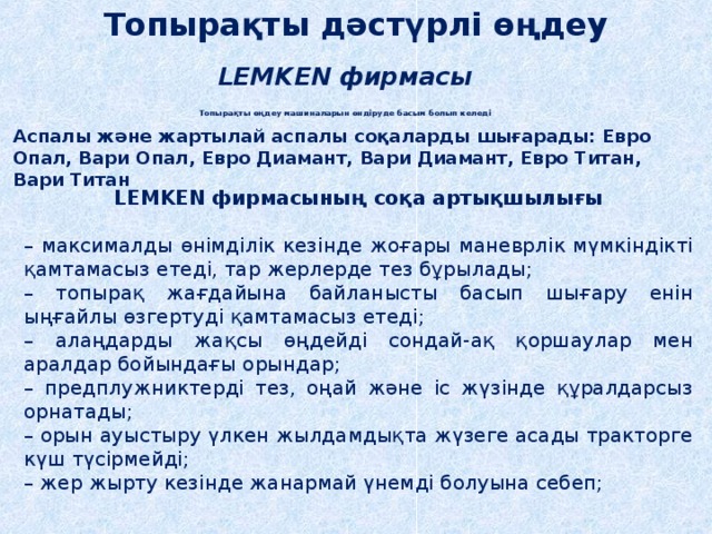 Топырақты дәстүрлі өңдеу LEMKEN фирмасы Топырақты өңдеу машиналарын өндіруде басым болып келеді Аспалы және жартылай аспалы соқаларды шығарады: Евро Опал, Вари Опал, Евро Диамант, Вари Диамант, Евро Титан, Вари Титан LEMKEN фирмасының соқа артықшылығы  – максималды өнімділік кезінде жоғары маневрлік мүмкіндікті қамтамасыз етеді, тар жерлерде тез бұрылады; – топырақ жағдайына байланысты басып шығару енін ыңғайлы өзгертуді қамтамасыз етеді; – алаңдарды жақсы өңдейді сондай-ақ қоршаулар мен аралдар бойындағы орындар; – предплужниктерді тез, оңай және іс жүзінде құралдарсыз орнатады; – орын ауыстыру үлкен жылдамдықта жүзеге асады тракторге күш түсірмейді; – жер жырту кезінде жанармай үнемді болуына себеп; 