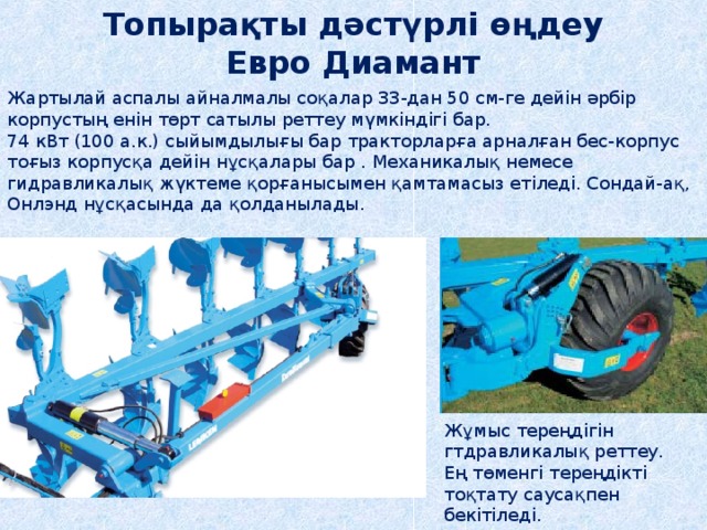 Топырақты дәстүрлі өңдеу Евро Диамант Жартылай аспалы айналмалы соқалар 33-дан 50 см-ге дейін әрбір корпустың енін төрт сатылы реттеу мүмкіндігі бар. 74 кВт (100 а.к.) сыйымдылығы бар тракторларға арналған бес-корпус тоғыз корпусқа дейін нұсқалары бар . Механикалық немесе гидравликалық жүктеме қорғанысымен қамтамасыз етіледі. Сондай-ақ, Онлэнд нұсқасында да қолданылады. Жұмыс тереңдігін гтдравликалық реттеу. Ең төменгі тереңдікті тоқтату саусақпен бекітіледі. 