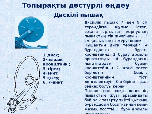 Топырақты дәстүрлі өңдеу Дискілі пышақ Дискілік пышақ 7 ден 9 см тереңдікте жұмыс істеп, соқаға арналған корпустың пышақтың тік жиегінен 2 ... 3 см қашықтықта жүруі керек. Пышақтың диск тереңдігі 4 бұрандасын бұрап, кронштейнді 2 бұрау арқылы орнатылады. 4 бұрандасын нығайтардан бұрын кронштейннің 2 және төтеп берілетін беріліс кронштейнінің тісті дөңгелектеуі бір-біріне дәл сәйкес болуы керек. Пышақ пен соқа денесінің пышақтың жүзі арасындағы бүйірлік тазарту тиісті қысқыш бұрандасын босатқаннан кейін жазық постты 3 бұру арқылы орнатылады. 1–диск; 2–пышақ кронштейн ; 3–тірек; 4–винт; 5–қысу; 6, 7–винт 