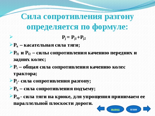 Сила сопротивления разгону определяется по формуле:  Р j  = Р j1 +Р j2 Р к  – касательная сила тяги; Р f1  и Р f2  – силы сопротивления качению передних и задних колес; Р t  – общая сила сопротивления качению колес трактора; Р j - сила сопротивления разгону; Р h  – сила сопротивления подъему; Р кр - сила тяги на крюке, для упрощения принимаем ее параллельной плоскости дороги.   план вывод 