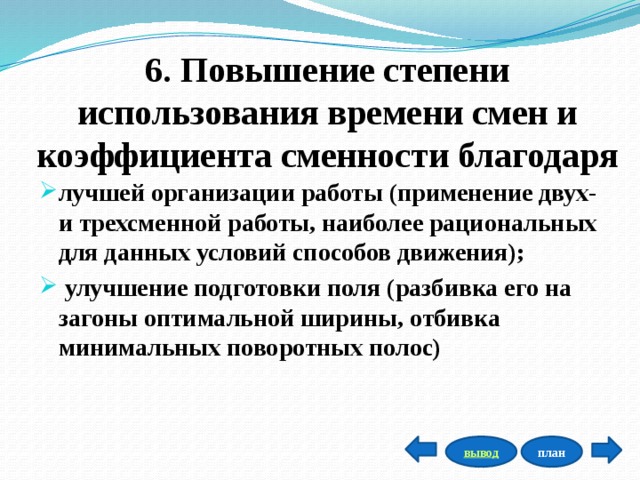 6. Повышение степени использования времени смен и коэффициента сменности благодаря лучшей организации работы (применение двух- и трехсменной работы, наиболее рациональных для данных условий способов движения);  улучшение подготовки поля (разбивка его на загоны оптимальной ширины, отбивка минимальных поворотных полос) план вывод 