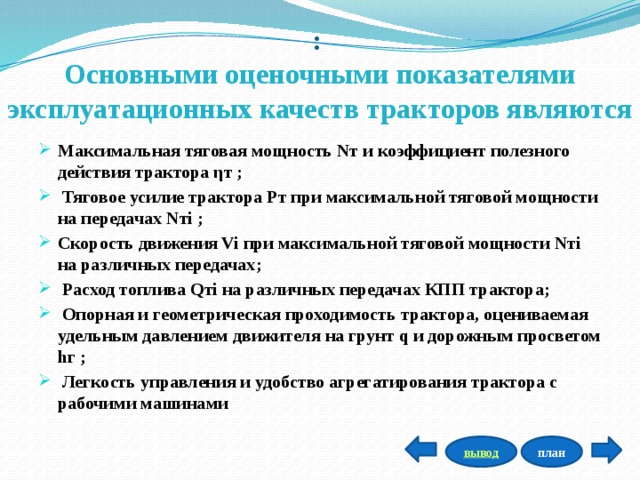 :  Основными оценочными показателями эксплуатационных качеств тракторов являются Максимальная тяговая мощность Nт и коэффициент полезного действия трактора ηт ;  Тяговое усилие трактора Рт при максимальной тяговой мощности на передачах Nтi ; Скорость движения Vi при максимальной тяговой мощности Nтi на различных передачах;  Расход топлива Qтi на различных передачах КПП трактора;  Опорная и геометрическая проходимость трактора, оцениваемая удельным давлением движителя на грунт q и дорожным просветом hг ;  Легкость управления и удобство агрегатирования трактора с рабочими машинами план вывод 