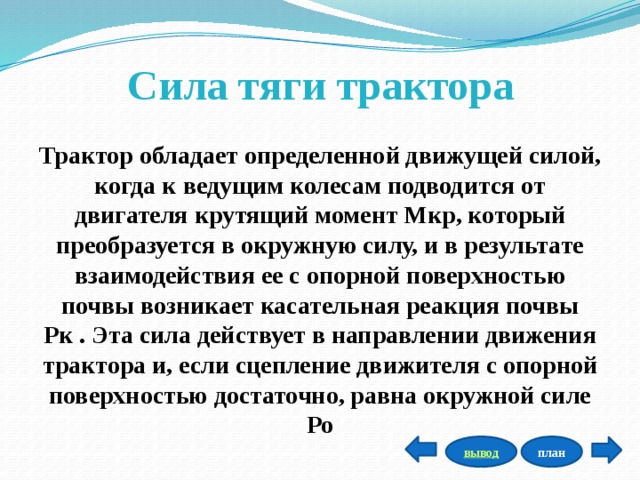 Сила тяги трактора Трактор обладает определенной движущей силой, когда к ведущим колесам подводится от двигателя крутящий момент Мкр, который преобразуется в окружную силу, и в результате взаимодействия ее с опорной поверхностью почвы возникает касательная реакция почвы Рк . Эта сила действует в направлении движения трактора и, если сцепление движителя с опорной поверхностью достаточно, равна окружной силе Ро план вывод 