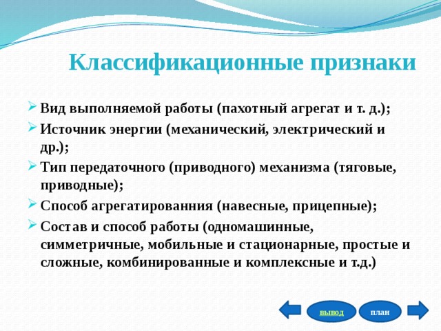 Классификационные признаки  Вид выполняемой работы (пахотный агрегат и т. д.); Источник энергии (механический, электрический и др.); Тип передаточного (приводного) механизма (тяговые, приводные); Способ агрегатированния (навесные, прицепные); Состав и способ работы (одномашинные, симметричные, мобильные и стационарные, простые и сложные, комбинированные и комплексные и т.д.) план вывод 