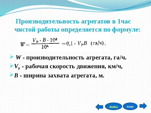 Производительность агрегатов в 1час   чистой работы определяется по формуле:      W  - производительность агрегата, га/ч. V р   - рабочая скорость движения, км/ч,  В  - ширина захвата агрегата, м.    план вывод 