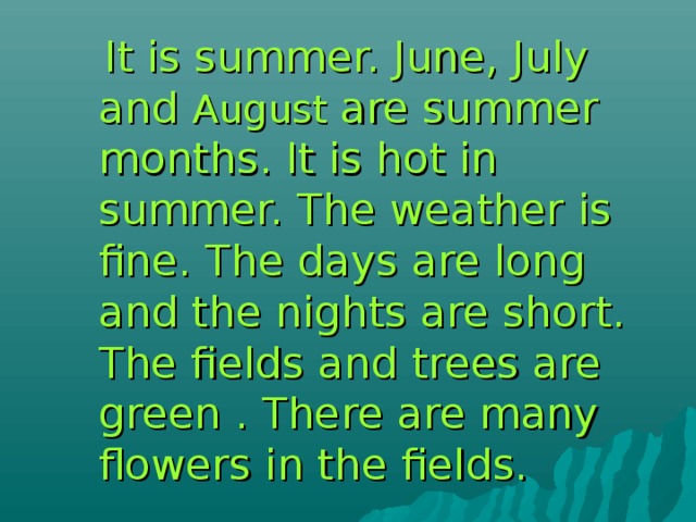  It is summer. June, July and August are summer months. It is hot in summer. The weather is fine. The days are long and the nights are short. The fields and trees are green . There are many flowers in the fields.  It is summer. June, July and August are summer months. It is hot in summer. The weather is fine. The days are long and the nights are short. The fields and trees are green . There are many flowers in the fields. 