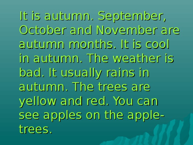  It is autumn. September, October and November are autumn months. It is cool in autumn. The weather is bad. It usually rains in autumn. The trees are yellow and red. You can see apples on the apple- trees. 